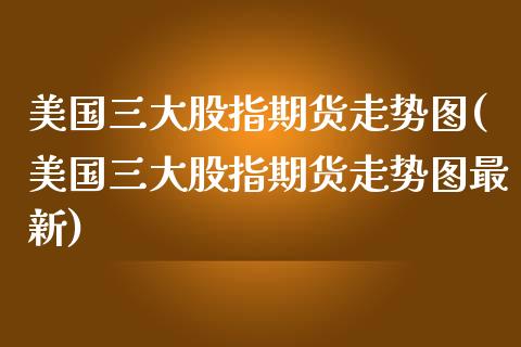 美国三大股指期货走势图(美国三大股指期货走势图最新)