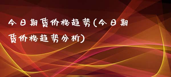 今日期货价格趋势(今日期货价格趋势分析)