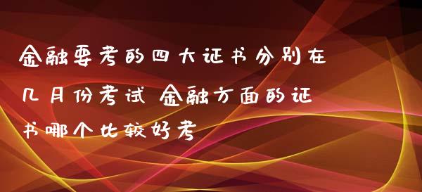 金融要考的四大证书分别在几月份考试 金融方面的证书哪个比较好考