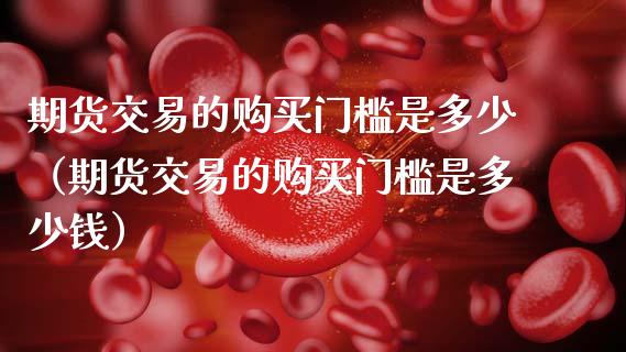 期货交易的购买门槛是多少（期货交易的购买门槛是多少钱）