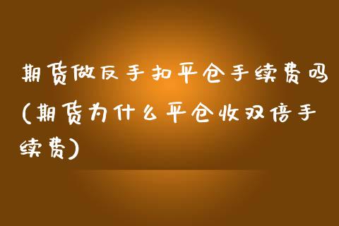 期货做反手扣平仓手续费吗(期货为什么平仓收双倍手续费)