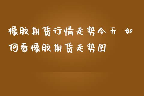 橡胶期货行情走势今天 如何看橡胶期货走势图