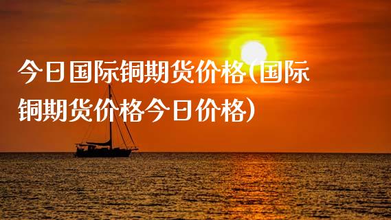 今日国际铜期货价格(国际铜期货价格今日价格)