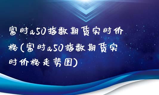 富时a50指数期货实时价格(富时a50指数期货实时价格走势图)