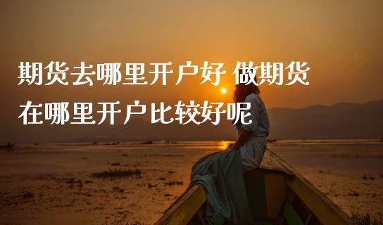 期货去哪里开户好 做期货在哪里开户比较好呢