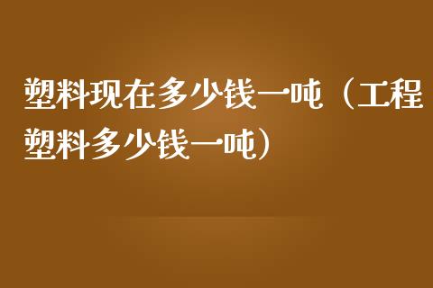 塑料现在多少钱一吨（工程塑料多少钱一吨）