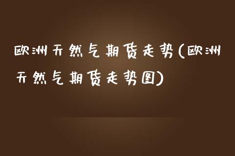 欧洲天然气期货走势(欧洲天然气期货走势图)