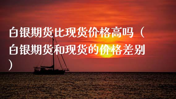 白银期货比现货价格高吗（白银期货和现货的价格差别）