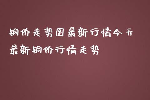 铜价走势图最新行情今天 最新铜价行情走势