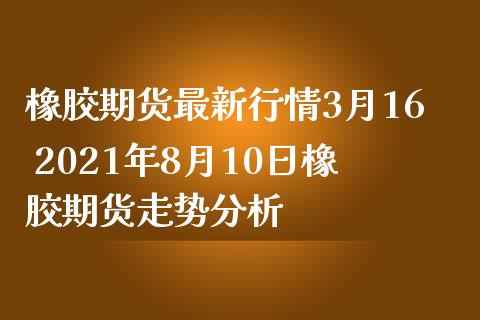 橡胶期货最新行情3月16 2021年8月10日橡胶期货走势分析