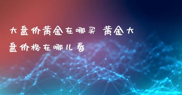 大盘价黄金在哪买 黄金大盘价格在哪儿看