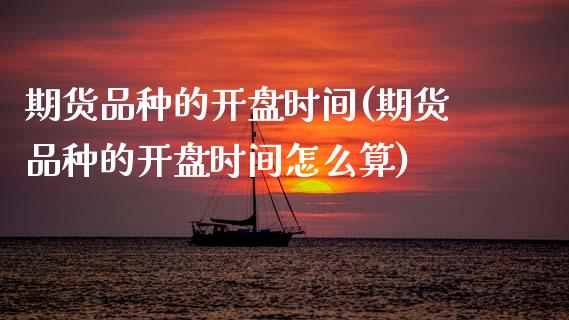期货品种的开盘时间(期货品种的开盘时间怎么算)