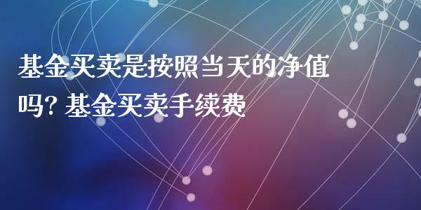 基金买卖是按照当天的净值吗? 基金买卖手续费