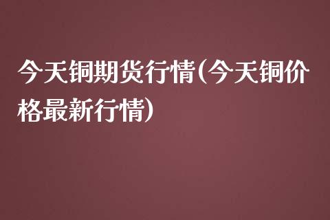 今天铜期货行情(今天铜价格最新行情)