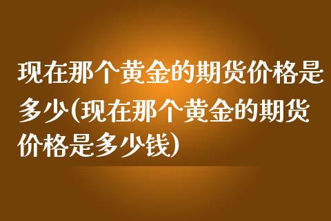现在那个黄金的期货价格是多少(现在那个黄金的期货价格是多少钱)