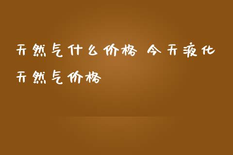 天然气什么价格 今天液化天然气价格