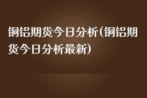 铜铝期货今日分析(铜铝期货今日分析最新)