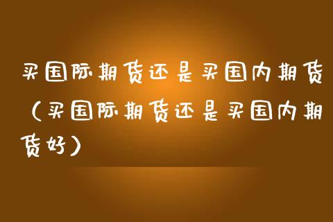 买国际期货还是买国内期货（买国际期货还是买国内期货好）