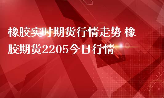 橡胶实时期货行情走势 橡胶期货2205今日行情