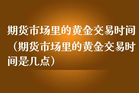 期货市场里的黄金交易时间（期货市场里的黄金交易时间是几点）
