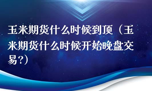 玉米期货什么时候到顶（玉米期货什么时候开始晚盘交易?）