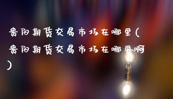贵阳期货交易市场在哪里(贵阳期货交易市场在哪里啊)