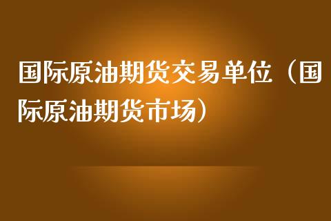 国际原油期货交易单位（国际原油期货市场）