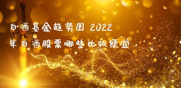 白酒基金趋势图 2022年白酒股票哪些比较便宜