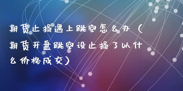 期货止损遇上跳空怎么办（期货开盘跳空设止损了以什么价格成交）