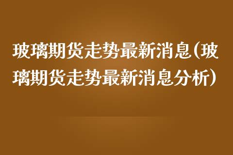 玻璃期货走势最新消息(玻璃期货走势最新消息分析)