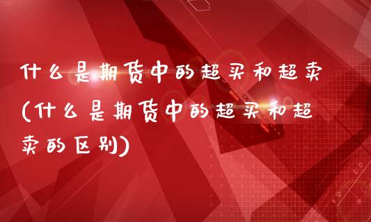 什么是期货中的超买和超卖(什么是期货中的超买和超卖的区别)