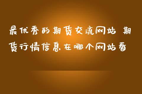 最优秀的期货交流网站 期货行情信息在哪个网站看