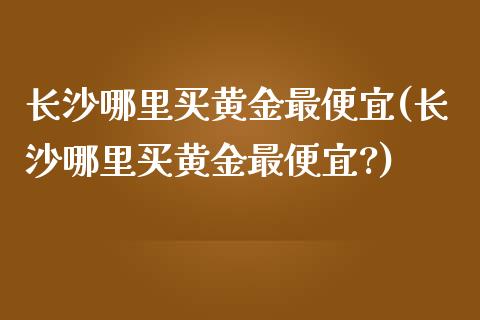 长沙哪里买黄金最便宜(长沙哪里买黄金最便宜?)