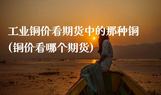 工业铜价看期货中的那种铜(铜价看哪个期货)