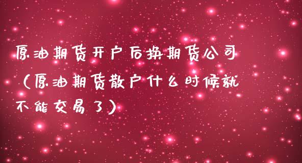 原油期货开户后换期货公司（原油期货散户什么时候就不能交易了）