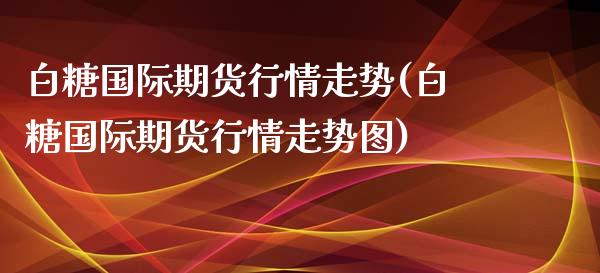 白糖国际期货行情走势(白糖国际期货行情走势图)