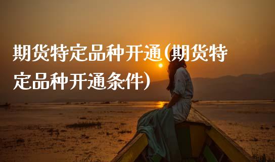 期货特定品种开通(期货特定品种开通条件)