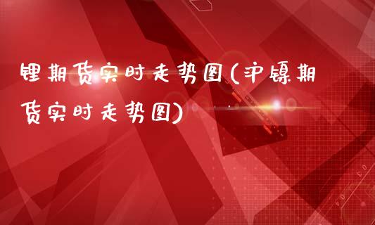 锂期货实时走势图(沪镍期货实时走势图)