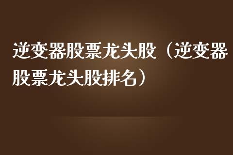 逆变器股票龙头股（逆变器股票龙头股排名）