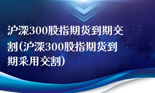 沪深300股指期货到期交割(沪深300股指期货到期采用交割)