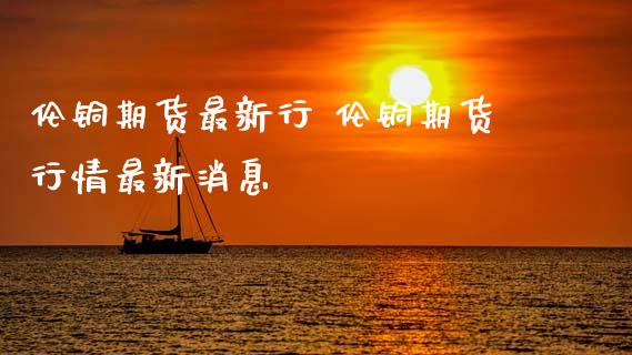 伦铜期货最新行 伦铜期货行情最新消息