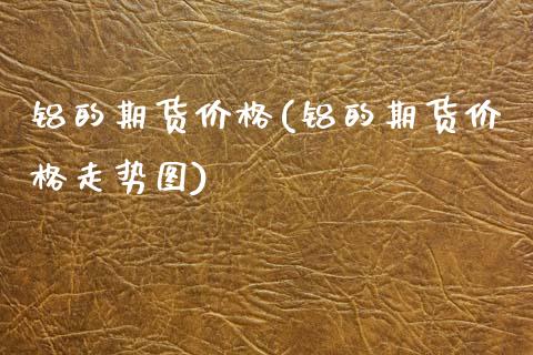 铝的期货价格(铝的期货价格走势图)