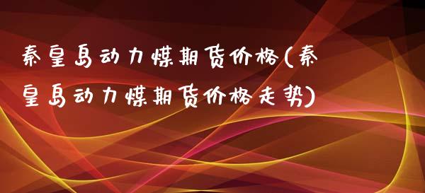 秦皇岛动力煤期货价格(秦皇岛动力煤期货价格走势)
