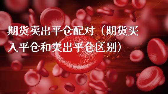 期货卖出平仓配对（期货买入平仓和卖出平仓区别）