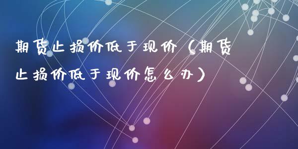 期货止损价低于现价（期货止损价低于现价怎么办）