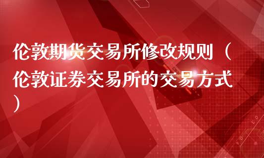 伦敦期货交易所修改规则（伦敦证券交易所的交易方式）