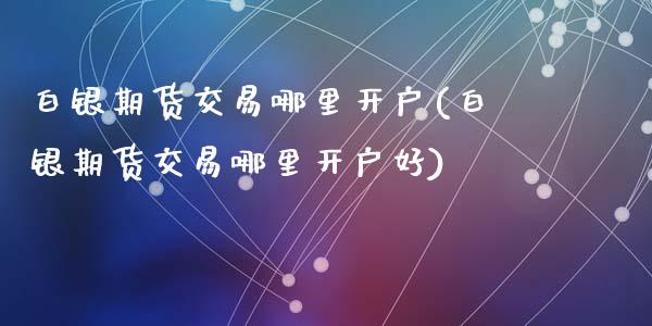 白银期货交易哪里开户(白银期货交易哪里开户好)