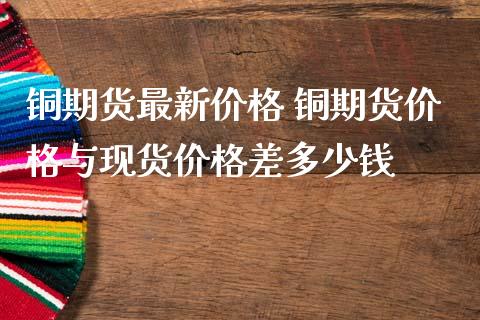 铜期货最新价格 铜期货价格与现货价格差多少钱