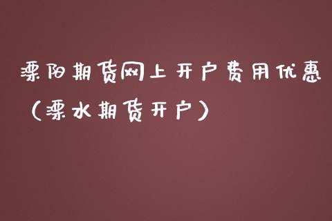 溧阳期货网上开户费用优惠（溧水期货开户）