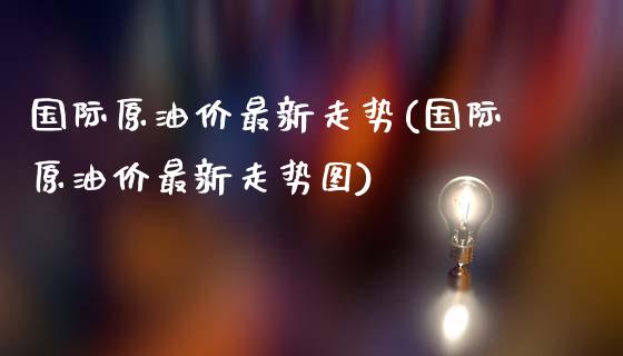 国际原油价最新走势(国际原油价最新走势图)